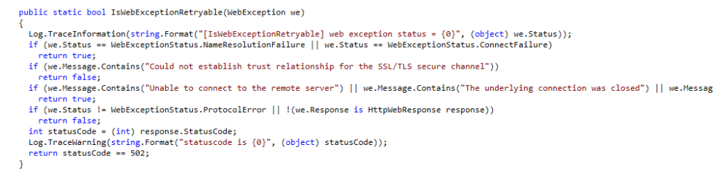 This image displays a piece of C# code from a method called IsWebExceptionRetryable. The method determines whether a WebException is retryable by evaluating its status and message. Here’s a breakdown of the code:  Log.TraceInformation: Logs the web exception status to provide information about the type of failure.
The method first checks if the exception's status is NameResolutionFailure or ConnectFailure. If so, it returns true, indicating that the exception is retryable.
It then checks if the message contains the phrase "Could not establish trust relationship for the SSL/TLS secure channel". If it does, the method returns false, indicating the error is not retryable.
It also checks for messages related to "Unable to connect to the remote server" or "The underlying connection was closed" and returns true if these conditions are met, marking the exception as retryable.
If the exception is a protocol error or the response is not an HttpWebResponse, it returns false.
Lastly, it checks the status code from the response, logs a warning if the status code is 502, and returns false for that status code.